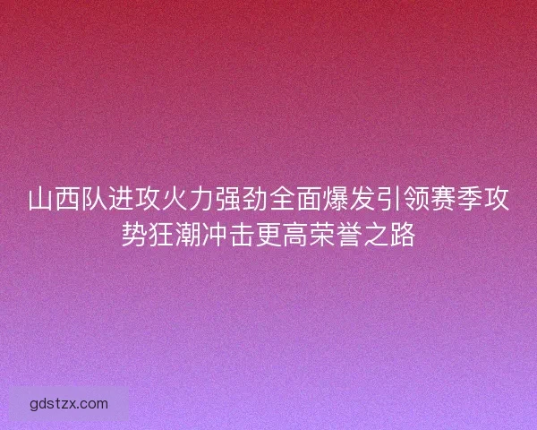 山西队进攻火力强劲全面爆发引领赛季攻势狂潮冲击更高荣誉之路