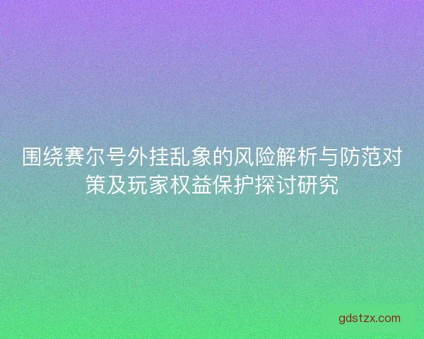 围绕赛尔号外挂乱象的风险解析与防范对策及玩家权益保护探讨研究