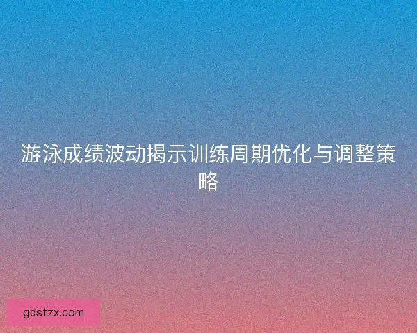 游泳成绩波动揭示训练周期优化与调整策略