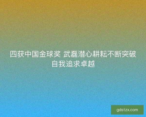 四获中国金球奖 武磊潜心耕耘不断突破自我追求卓越