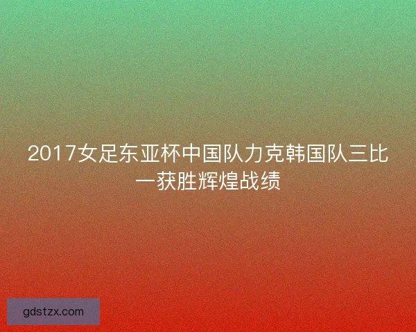2017女足东亚杯中国队力克韩国队三比一获胜辉煌战绩