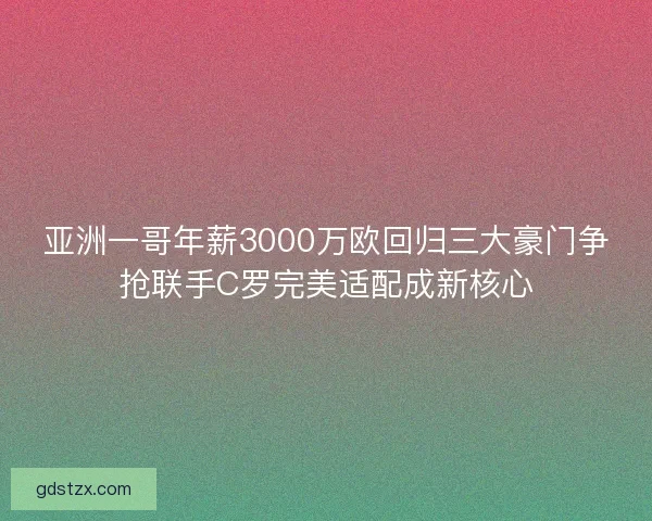 亚洲一哥年薪3000万欧回归三大豪门争抢联手C罗完美适配成新核心